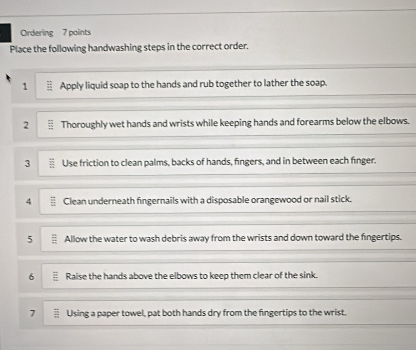 Ordering 7 points 
Place the following handwashing steps in the correct order. 
1 Apply liquid soap to the hands and rub together to lather the soap. 
2 Thoroughly wet hands and wrists while keeping hands and forearms below the elbows. 
3 Use friction to clean palms, backs of hands, fingers, and in between each finger. 
4 Clean underneath fingernails with a disposable orangewood or nail stick. 
5 Allow the water to wash debris away from the wrists and down toward the fingertips. 
6 Raise the hands above the elbows to keep them clear of the sink. 
7 Using a paper towel, pat both hands dry from the fingertips to the wrist.