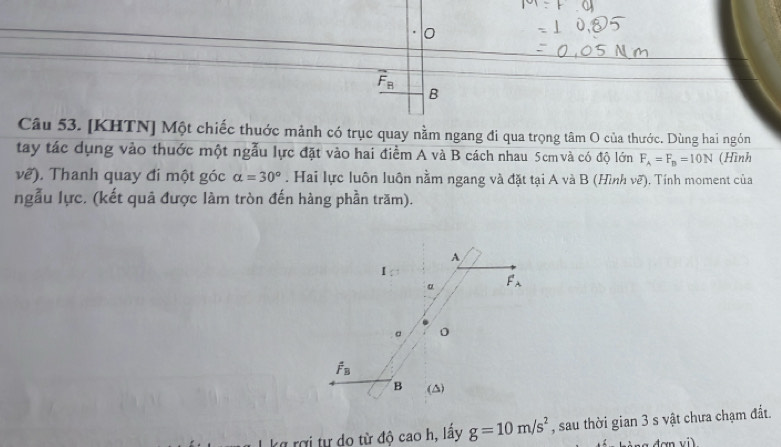 0
overline F_B
B 
Câu 53. [KHTN] Một chiếc thuớc mảnh có trục quay nằm ngang đi qua trọng tâm O của thước. Dùng hai ngón 
tay tác dụng vào thuớc một ngẫu lực đặt vào hai điểm A và B cách nhau 5cm và có độ lớn F_A=F_B=10N (Hình
voverline e). Thanh quay đi một góc alpha =30°. Hai lực luôn luôn nằm ngang và đặt tại A và B (Hình vẽ). Tính moment của 
ngẫu lực. (kết quả được làm tròn đến hàng phần trăm). 
A 
。 F_lambda 
。
hat F_B
B (△) 
kg rợi tự do từ độ cao h, lấy g=10m/s^2 , sau thời gian 3 s vật chưa chạm đất.