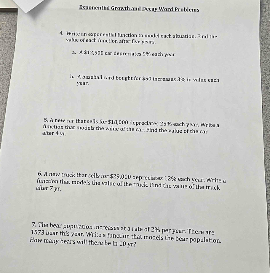 Exponential Growth and Decay Word Problems 
4. Write an exponential function to model each situation. Find the 
value of each function after five years. 
a. A $12,500 car depreciates 9% each year
b. A baseball card bought for $50 increases 3% in value each
year. 
5. A new car that sells for $18,000 depreciates 25% each year. Write a 
function that models the value of the car. Find the value of the car 
after 4 yr. 
6. A new truck that sells for $29,000 depreciates 12% each year. Write a 
function that models the value of the truck. Find the value of the truck 
after 7 yr. 
7. The bear population increases at a rate of 2% per year. There are
1573 bear this year. Write a function that models the bear population. 
How many bears will there be in 10 yr?