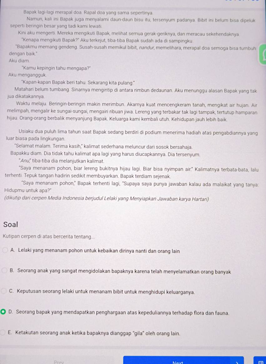 Bapak lagi-lagi merapal doa. Rapal doa yang sama sepertinya.
Namun, kali ini Bapak juga menyalami daun-daun bisu itu, tersenyum padanya. Bibit ini belum bisa dipeluk
seperti beringin besar yang tadi kami lewati.
Kini aku mengerti. Mereka mengikuti Bapak, melihat semua gerak-geriknya, dan meracau sekehendaknya
"Kenapa mengikuti Bapak?" Aku terkejut, tiba-tiba Bapak sudah ada di sampingku
"Bapakmu memang gendeng. Susah-susah memikul bibit, nandur, memelihara, merapal doa semoga bisa tumbuh
dengan baik."
Aku diam.
"Kamu kepingin tahu mengapa?"
Aku mengangguk
"Kapan-kapan Bapak beri tahu. Sekarang kita pulang."
Matahari belum tumbang. Sinarnya mengintip di antara rimbun dedaunan. Aku menunggu alasan Bapak yang tak
jua dikatakannya.
Waktu melaju. Beringin-beringin makin merimbun. Akarnya kuat mencengkeram tanah, mengikat air hujan. Air
melimpah, mengalir ke sungai-sungai, mengairi ribuan jiwa. Lereng yang terbakar tak lagi tampak, tertutup hamparan
hijau. Orang-orang berbalik menyanjung Bapak. Keluarga kami kembali utuh. Kehidupan jauh lebih baik.
Usiaku dua puluh lima tahun saat Bapak sedang berdiri di podium menerima hadiah atas pengabdiannya yang
luar biasa pada lingkungan.
“Selamat malam. Terima kasih,” kalimat sederhana meluncur dari sosok bersahaja.
Bapakku diam. Dia tidak tahu kalimat apa lagi yang harus diucapkannya. Dia tersenyum.
"Anu," tiba-tiba dia melanjutkan kalimat.
"Saya menanam pohon, biar lereng bukitnya hijau lagi. Biar bisa nyimpan air." Kalimatnya terbata-bata, lalu
terhenti. Tepuk tangan hadirin sedikit membuyarkan. Bapak terdiam sejenak.
"Saya menanam pohon," Bapak terhenti lagi, "Supaya saya punya jawaban kalau ada malaikat yang tanya:
Hidupmu untuk apa?"
(dikutip dari cerpen Media Indonesia berjudul Lelaki yang Menyiapkan Jawaban karya Hartari)
Soal
Kutipan cerpen di atas bercerita tentang...
A. Lelaki yang menanam pohon untuk kebaikan dirinya nanti dan orang lain
B. Seorang anak yang sangat mengidolakan bapaknya karena telah menyelamatkan orang banyak
C. Keputusan seorang lelaki untuk menanam bibit untuk menghidupi keluarganya.
D. Seorang bapak yang mendapatkan penghargaan atas kepeduliannya terhadap flora dan fauna.
E. Ketakutan seorang anak ketika bapaknya dianggap ''gila'' oleh orang lain.
Prev