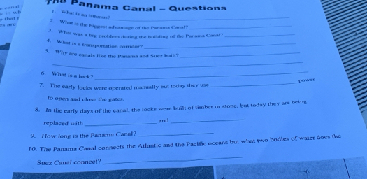 Panama Canal - Questions 
_ 
+ that r in wh 
. What is an istlunus? 
2. What is the biggest advantage of the Panama Canal?_ 
s are 
3. What was a big problem during the building of the Panama Cana?_ 
4. What is a transportation corridor?_ 
5. Why are canals like the Panama and Suez built?_ 
_ 
6. What is a lock? 
_ 
_ 
power 
7. The early locks were operated manually but today they use 
to open and close the gates. 
8. In the early days of the canal, the locks were built of timber or stone, but today they are being 
replaced with _and_ . 
9. How long is the Panama Canal?_ 
10. The Panama Canal connects the Atlantic and the Pacific oceans but what two bodies of water does the 
Suez Canal connect? 
_