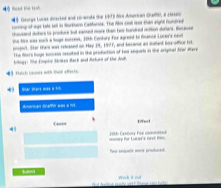 Read the text. 
( George Lucas directed and co-wrote the 1973 fim American Grafti, a classic 
coming-of-age tale set in Northern Callfornia. The film cost less than eight hundred 
thousand dollars to produce but earned more than two hundred million dollars. Because 
the film was such a huge success, 20th Century Fox agreed to finance Lucas's next 
project. Star Wars was released on May 25, 1977, and became an instant box-office hit. 
The film's huge success resuited in the production of two sequels in the original Star Wars 
trilogy: The Empire Strikes Back and Return of the Jedi. 
1) Match causes with their effects. 
) Star Wars was a kit. 
American Graffiti was a hit. 
Cause Effect 
1)
20th Century Fox committed 
money for Lucas's next fim. 
Two sequels were produced. 
Submit 
Work it out 
Not feeling ready vet? These can help