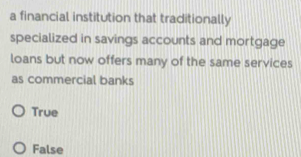 a financial institution that traditionally
specialized in savings accounts and mortgage
loans but now offers many of the same services
as commercial banks
True
False