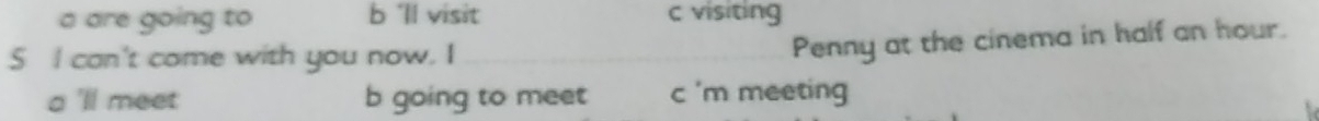 a are going to b'll visit c visiting
S I can't come with you now. I
Penny at the cinema in half an hour.
a 'll meet b going to meet c 'm meeting