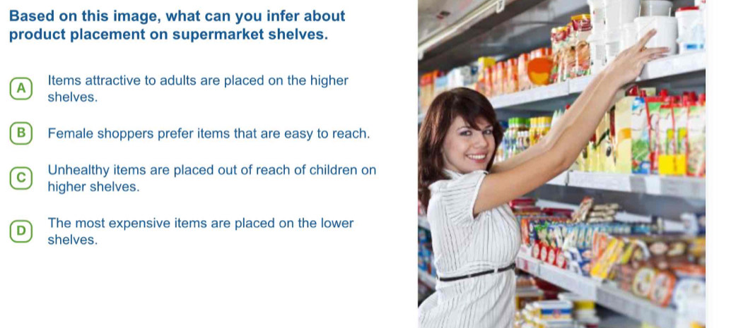 Based on this image, what can you infer about
product placement on supermarket shelves.
Items attractive to adults are placed on the higher
A shelves.
B) Female shoppers prefer items that are easy to reach.
Unhealthy items are placed out of reach of children on
higher shelves.
D The most expensive items are placed on the lower
shelves.