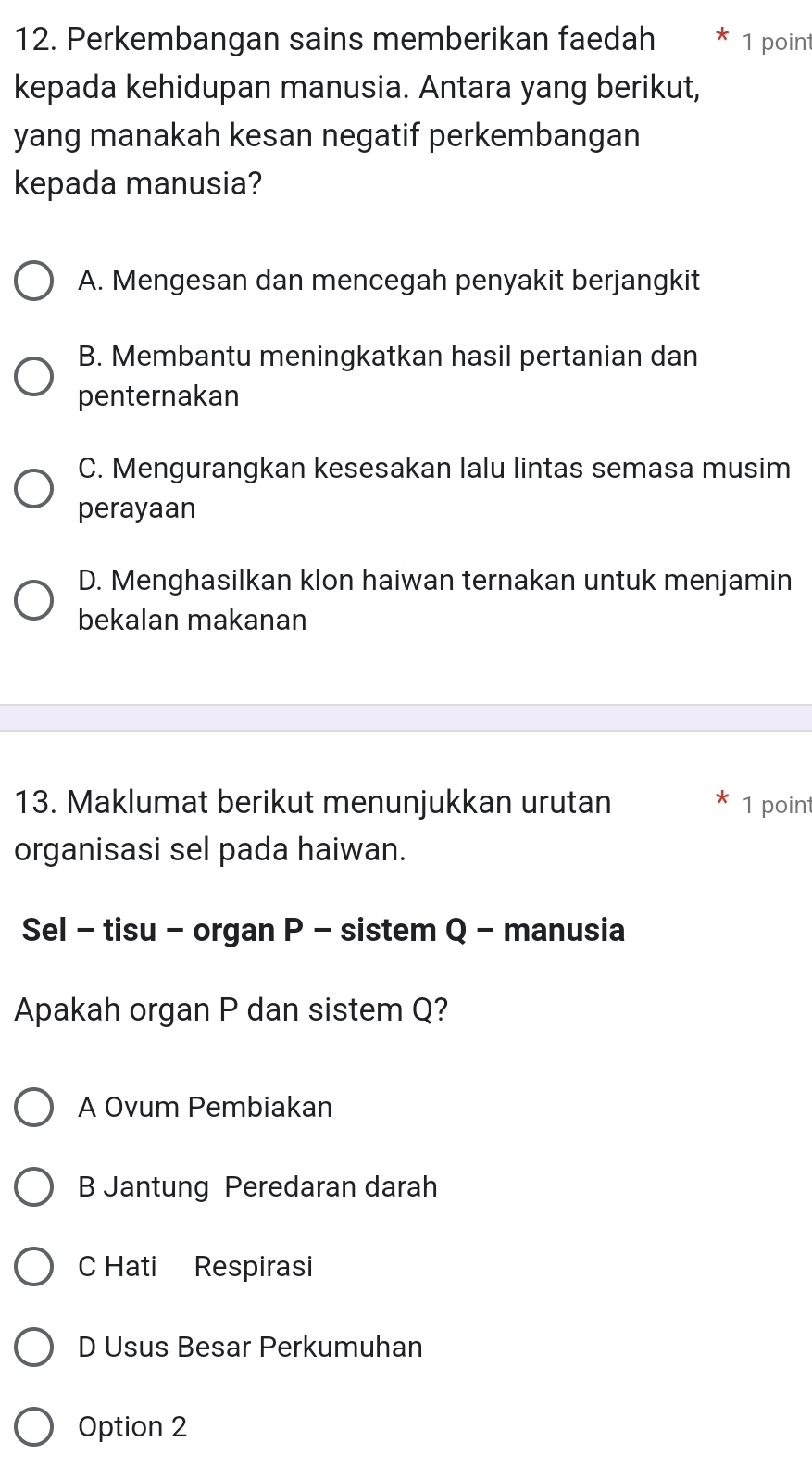 Perkembangan sains memberikan faedah 1 point
kepada kehidupan manusia. Antara yang berikut,
yang manakah kesan negatif perkembangan
kepada manusia?
A. Mengesan dan mencegah penyakit berjangkit
B. Membantu meningkatkan hasil pertanian dan
penternakan
C. Mengurangkan kesesakan lalu lintas semasa musim
perayaan
D. Menghasilkan klon haiwan ternakan untuk menjamin
bekalan makanan
13. Maklumat berikut menunjukkan urutan 1 point
organisasi sel pada haiwan.
Sel - tisu - organ P - sistem Q - manusia
Apakah organ P dan sistem Q?
A Ovum Pembiakan
B Jantung Peredaran darah
C Hati Respirasi
D Usus Besar Perkumuhan
Option 2