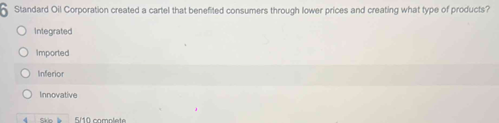 Standard Oil Corporation created a cartel that benefited consumers through lower prices and creating what type of products?
Integrated
Imported
Inferior
Innovative
4 Skip 5/10 complete