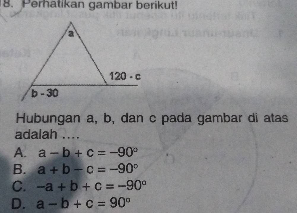 Perhatikan gambar berikut!
Hubungan a, b, dan c pada gambar di atas
adalah ....
A. a-b+c=-90°
B. a+b-c=-90°
C. -a+b+c=-90°
D. a-b+c=90°