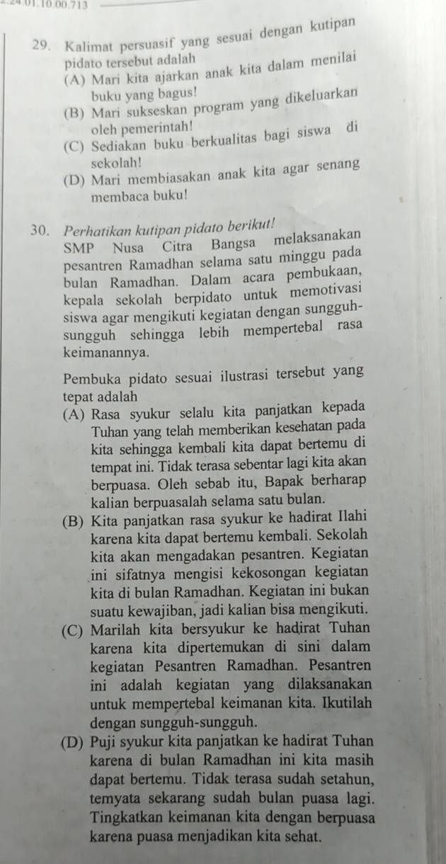 0 1.10.00 713
29. Kalimat persuasif yang sesuai dengan kutipan
pidato tersebut adalah
(A) Mari kita ajarkan anak kita dalam menilai
buku yang bagus!
(B) Mari sukseskan program yang dikeluarkan
oleh pemerintah!
(C) Sediakan buku berkualitas bagi siswa di
sekolah!
(D) Mari membiasakan anak kita agar senang
membaca buku!
30. Perhatikan kutipan pidato berikut!
SMP Nusa Citra Bangsa melaksanakan
pesantren Ramadhan selama satu minggu pada
bulan Ramadhan. Dalam acara pembukaan,
kepala sekolah berpidato untuk memotivasi
siswa agar mengikuti kegiatan dengan sungguh-
sungguh sehingga lebih mempertebal rasa
keimanannya.
Pembuka pidato sesuai ilustrasi tersebut yang
tepat adalah
(A) Rasa syukur selalu kita panjatkan kepada
Tuhan yang telah memberikan kesehatan pada
kita sehingga kembali kita dapat bertemu di
tempat ini. Tidak terasa sebentar lagi kita akan
berpuasa. Oleh sebab itu, Bapak berharap
kalian berpuasalah selama satu bulan.
(B) Kita panjatkan rasa syukur ke hadirat Ilahi
karena kita dapat bertemu kembali. Sekolah
kita akan mengadakan pesantren. Kegiatan
ini sifatnya mengisi kekosongan kegiatan 
kita di bulan Ramadhan. Kegiatan ini bukan
suatu kewajiban, jadi kalian bisa mengikuti.
(C) Marilah kita bersyukur ke hadirat Tuhan
karena kita dipertemukan di sini dalam
kegiatan Pesantren Ramadhan. Pesantren
ini adalah kegiatan yang dilaksanakan
untuk mempertebal keimanan kita. Ikutilah
dengan sungguh-sungguh.
(D) Puji syukur kita panjatkan ke hadirat Tuhan
karena di bulan Ramadhan ini kita masih
dapat bertemu. Tidak terasa sudah setahun,
temyata sekarang sudah bulan puasa lagi.
Tingkatkan keimanan kita dengan berpuasa
karena puasa menjadikan kita sehat.