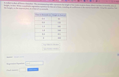 A rocket is shot off from a launcher. The accompasying table erpresents the height of the market at given times, where s is time, in sonds, anl y is 
height, in feet. Write a quadeatic regression equation for this set of data, rounding all roeffriests to the nearest hundendd. Using this opution, fl 
the height, to the neurest foor, at a time of 1.3 semads. 
Cape Walsn for Calcolatoe 
Opas litatística Calivdatos 
Awwer Ahmpta ond ol a 
Regression Equation: y=1
Final Anawer