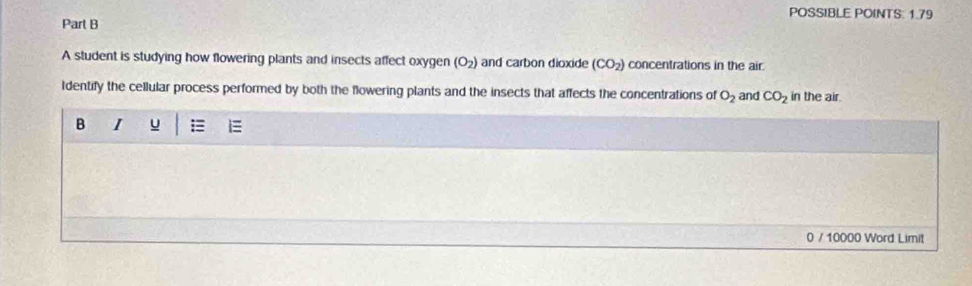 POSSIBLE POINTS: 1.79 
Part B 
A student is studying how flowering plants and insects affect oxygen (O_2) and carbon dioxide (CO_2) concentrations in the air. 
Identify the cellular process performed by both the flowering plants and the insects that affects the concentrations of O_2 and CO_2 in the air. 
B I u 
0 / 10000 Word Limit