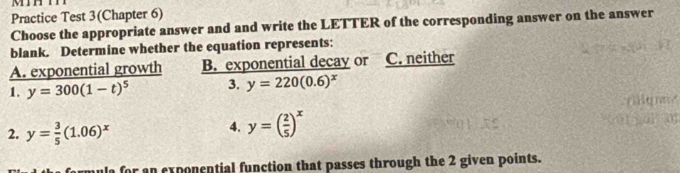 MiH
Practice Test 3(Chapter 6)
Choose the appropriate answer and and write the LETTER of the corresponding answer on the answer
blank. Determine whether the equation represents:
A. exponential growth B. exponential decay or C. neither
3.
1. y=300(1-t)^5 y=220(0.6)^x
2. y= 3/5 (1.06)^x
4. y=( 2/5 )^x
or an exponential function that passes through the 2 given points.