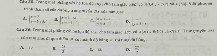 Cầu 35. Trong mặt phẳng với hệ tọa độ Oxy, cho tam giác ABC có A(1;4), B(3;2) và C(7,3) Viết phương
trình tham số của đường trung tuyến CM của tam giác.
A. beginarrayl x=7 y=3+5tendarray.. B. beginarrayl x=3-5t y=-7endarray.. C. beginarrayl x=7+t y=3endarray. D. beginarrayl x=2 y=3-tendarray.. 
Câu 36. Trong mặt phẳng với hệ tọa độ Oxy , cho tam giác ABC có A(2;4), B(5;0) và C(2;1). Trung tuyến BM
của tam giác đi qua điểm N có hoành độ bằng 20 thì tung độ bằng:
A. -12. B. - 25/2 . C. -13. D. - 27/2 .