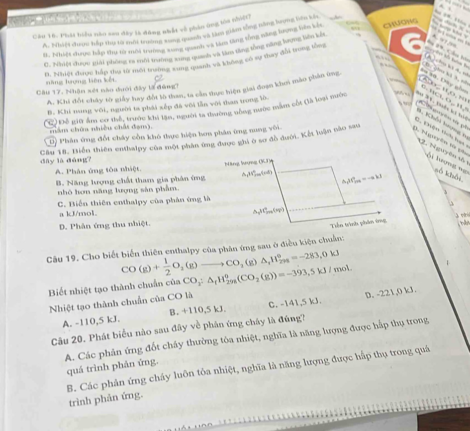 aN        a
Mt 28. 1ión
Cầu 16. Phát biểu nào sau đây là đông nhất về phản ứng tôa nhiệt?
A. Nhiệt được hấp thụ tờ môi trường sung quanh và làm giám tồng năng lượng liên kết
d ịh  X  
`` o f cm !
B. Nhiệt được hấp thự từ môi trường xung quanh và làm tăng tổng năng hrợng liên kết 65 CHươnG chep khí
C. Nhiệt được giải phóng ra môi trường xung quanh và lâm tăng tổng năng lượng liên kết
A. 97,98
D. Nhiệt được hấp thụ từ môi trường xưng quanh và không có sự thay đổi trong tổng
âu 29. Cầu hi
tayên tổ bóa h
a ” A  chu ki 4, t
D. ghu ki J, nh
năng lượng liên kết

A. Khi đốt cháy tờ giấy hay đốt lô than, ta cần thực hiện giai đoạn khơi mào phân ứng
âu 30. Dây gồu
Câu 17, Nhận xét nào đưới đây là đũng?
B. Khi nung vôi, người ta phái xếp đá või lần với than trong lò.
Areuguyên từ ph
C Để giữ ẩm cơ thể, trước khi lặn, người ta thường uống nước mắm cốt (là loại nước P(7,4) 0.11C1,O,11,8 ADO_2parallel O_1Nparallel 11,11 lết kĩ hiệ
3. Khối lượng n
mầm chứa nhiều chất đạm).
C. Diện tích hạt
Dộ Phân ứng đốt cháy cồn khó thực hiện hơn phân ứng nung vôi.
Cậu 18. Biến thiên enthalpy của một phân ứng được ghi ở sơ đồ dưới. Kết luận nào sau
12. Nguyên tố
0. Nguyên từ ph    lượng ng số khối
dây là đáng?
A. Phân ứng tỏa nhiệt.  Nng lượng (KJ)
B. Năng lượng chất tham gia phân ứng ArH99g(cd)
△ _fH_(292)^0=-akJ
nhỏ hơn năng lượng sản phẩm.
C. Biến thiên enthalpy của phản ứng là
^ 11 6/29 
a kJ/mol. (61)
J nhi
D. Phản ứng thu nhiệt.
Tiền trình phân ứng
Câu 19. Cho biết biến thiên enthalpy của phản ứng sau ở điều kiện chuẩn;
CO(g)+ 1/2 O_2(g)to CO_2(g)△ _rH_(298)^0=-283,0kJ
Biết nhiệt tạo thành chuẩn của CO_2:△ _fH_(298)^0(CO_2(g))=-393,5kJ/mol.
Nhiệt tạo thành chuẩn của CO là
A. -110,5 kJ. B. +110,5 kJ. C. -141,5 kJ. D. -221,0 kJ.
Câu 20. Phát biểu nào sau đây về phản ứng cháy là đúng?
A. Các phản ứng đốt cháy thường tỏa nhiệt, nghĩa là năng lượng được hấp thụ trong
quá trình phản ứng.
B. Các phản ứng cháy luôn tỏa nhiệt, nghĩa là năng lượng được hấp thụ trong quá
trình phản ứng.