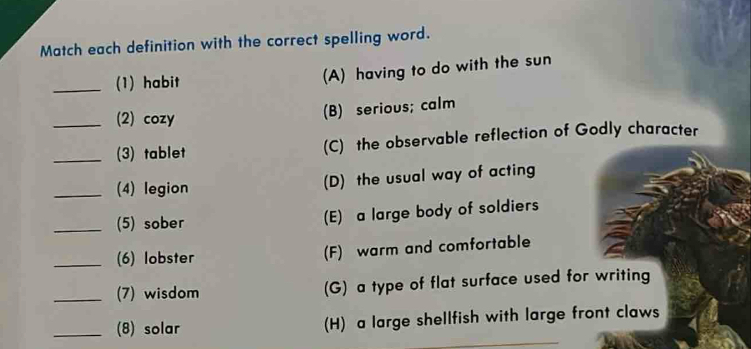 Match each definition with the correct spelling word.
_(1) habit
(A) having to do with the sun
(2) cozy (B) serious; calm
__(3) tablet (C) the observable reflection of Godly character
_(4) legion
(D) the usual way of acting
_(5) sober (E) a large body of soldiers
_(6) lobster (F) warm and comfortable
_(7) wisdom (G) a type of flat surface used for writing
_(8) solar (H) a large shellfish with large front claws