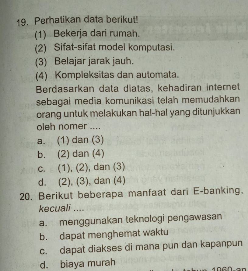 Perhatikan data berikut!
(1) Bekerja dari rumah.
(2) Sifat-sifat model komputasi.
(3) Belajar jarak jauh.
(4) Kompleksitas dan automata.
Berdasarkan data diatas, kehadiran internet
sebagai media komunikasi telah memudahkan
orang untuk melakukan hal-hal yang ditunjukkan
oleh nomer ....
a. (1) dan (3)
b. (2) dan (4)
c. (1), (2), dan (3)
d. (2), (3), dan (4)
20. Berikut beberapa manfaat dari E-banking,
kecuali ....
a. menggunakan teknologi pengawasan
b. dapat menghemat waktu
c. dapat diakses di mana pun dan kapanpun
d. biaya murah