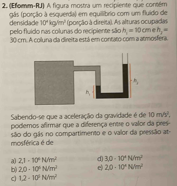 (Efomm-RJ) A figura mostra um recipiente que contém
gás (porção à esquerda) em equilíbrio com um fluído de
densidade 10^4kg/m^3 (porção à direita). As alturas ocupadas
pelo fluido nas colunas do recipiente são h_1=10 cm e h_2=
30 cm. A coluna da direita está em contato com a atmosfera.
Sabendo-se que a aceleração da gravidade é de 10m/s^2,
podemos afirmar que a diferença entre o valor da pres-
são do gás no compartimento e o valor da pressão at-
mosférica é de
a) 2,1· 10^6N/m^2
d) 3,0· 10^4N/m^2
b) 2,0· 10^6N/m^2 e) 2,0· 10^4N/m^2
c) 1,2· 10^5N/m^2