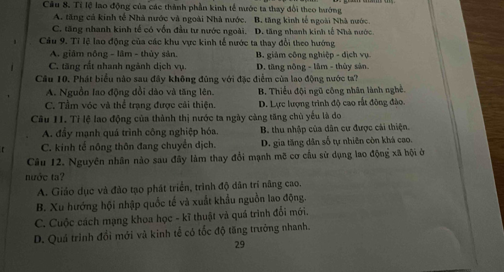 Tỉ lệ lao động của các thành phần kinh tế nước ta thay đổi theo hướng
A. tăng cả kinh tế Nhà nước và ngoài Nhà nước. B. tăng kinh tế ngoài Nhà nước.
C. tăng nhanh kinh tế có vốn đầu tư nước ngoài. D. tăng nhanh kinh tế Nhà nước.
Câu 9. Tỉ lệ lao động của các khu vực kinh tế nước ta thay đổi theo hướng
A. giảm nông - lâm - thủy sản. B. giảm công nghiệp - dịch vụ.
C. tăng rắt nhanh ngành dịch vụ. D. tăng nông - lâm - thủy sản.
Câu 10. Phát biểu nào sau đây không đúng với đặc điểm của lao động nước ta?
A. Nguồn lao động dồi dào và tăng lên. B. Thiếu đội ngũ công nhân lành nghề.
C. Tầm vóc và thể trạng được cải thiện. D. Lực lượng trình độ cao rất đông đảo.
Câu 11. Tỉ lệ lao động của thành thị nước ta ngày càng tăng chủ yếu là do
A. đầy mạnh quá trình công nghiệp hóa. B. thu nhập của dân cư được cải thiện.
C. kinh tế nông thôn đang chuyển dịch. D. gia tăng dân số tự nhiên còn khá cao.
Câu 12. Nguyên nhân nào sau đây làm thay đổi mạnh mẽ cơ cấu sử dụng lao động xã hội ở
nước ta?
A. Giáo dục và đào tạo phát triển, trình độ dân trí nâng cao.
B. Xu hướng hội nhập quốc tế và xuất khẩu nguồn lao động.
C. Cuộc cách mạng khoa học - kĩ thuật và quá trình đổi mới.
D. Quá trình đổi mới và kinh tế có tốc độ tăng trưởng nhanh.
29