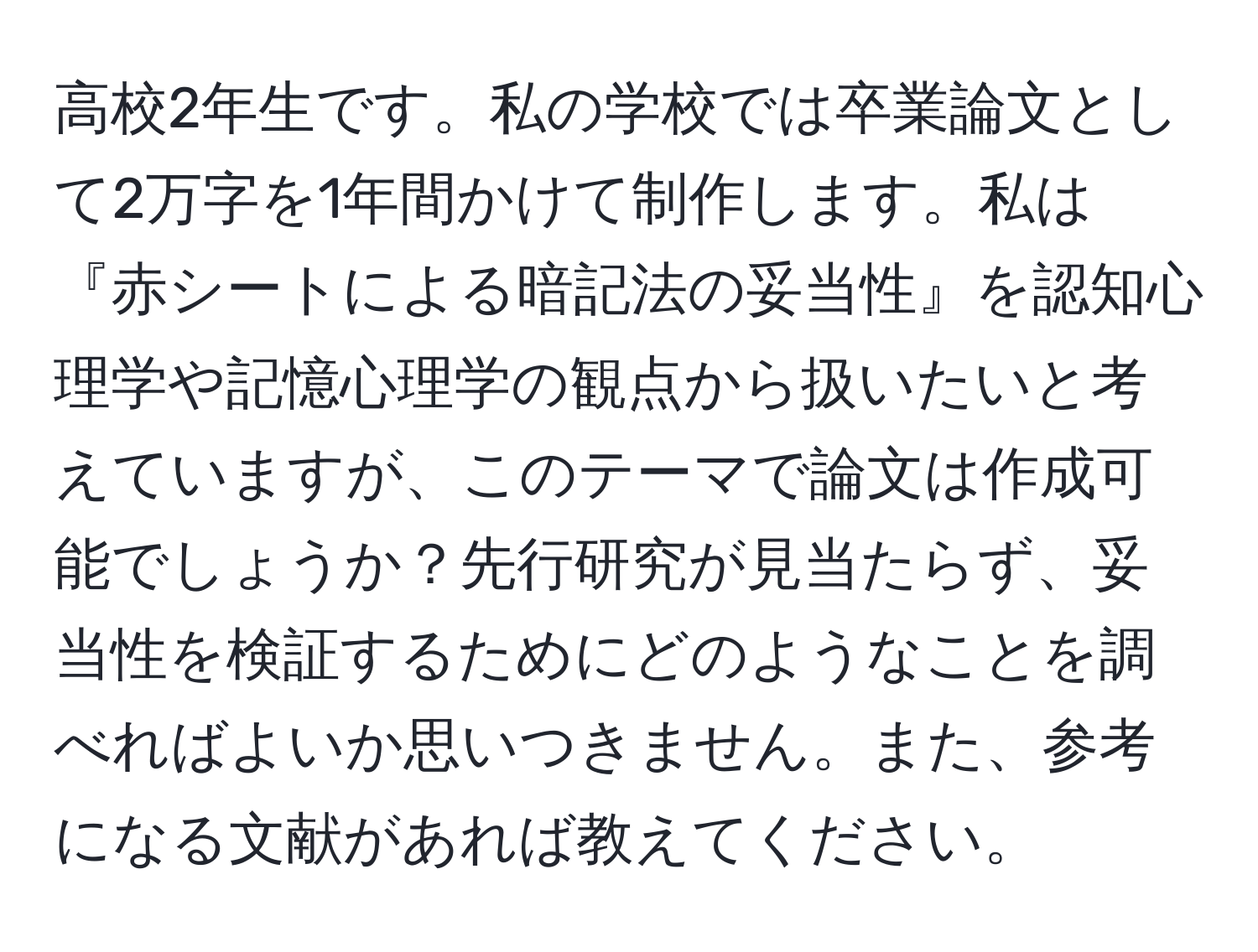 高校2年生です。私の学校では卒業論文として2万字を1年間かけて制作します。私は『赤シートによる暗記法の妥当性』を認知心理学や記憶心理学の観点から扱いたいと考えていますが、このテーマで論文は作成可能でしょうか？先行研究が見当たらず、妥当性を検証するためにどのようなことを調べればよいか思いつきません。また、参考になる文献があれば教えてください。