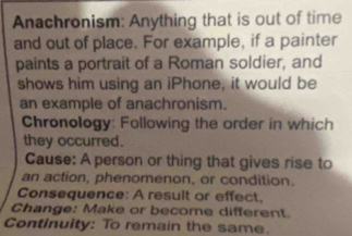 Anachronism: Anything that is out of time 
and out of place. For example, if a painter 
paints a portrait of a Roman soldier, and 
shows him using an iPhone, it would be 
an example of anachronism. 
Chronology: Following the order in which 
they occurred. 
Cause: A person or thing that gives rise to 
an action, phenomenon, or condition. 
Consequence: A result or effect, 
Change: Make or become different. 
Continuity: To remain the same.