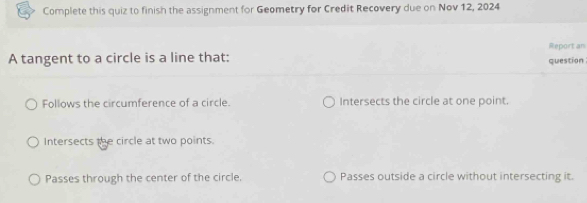 Complete this quiz to finish the assignment for Geometry for Credit Recovery due on Nov 12, 2024
Report an
A tangent to a circle is a line that:
question
Follows the circumference of a circle. Intersects the circle at one point.
Intersects the circle at two points.
Passes through the center of the circle. Passes outside a circle without intersecting it.