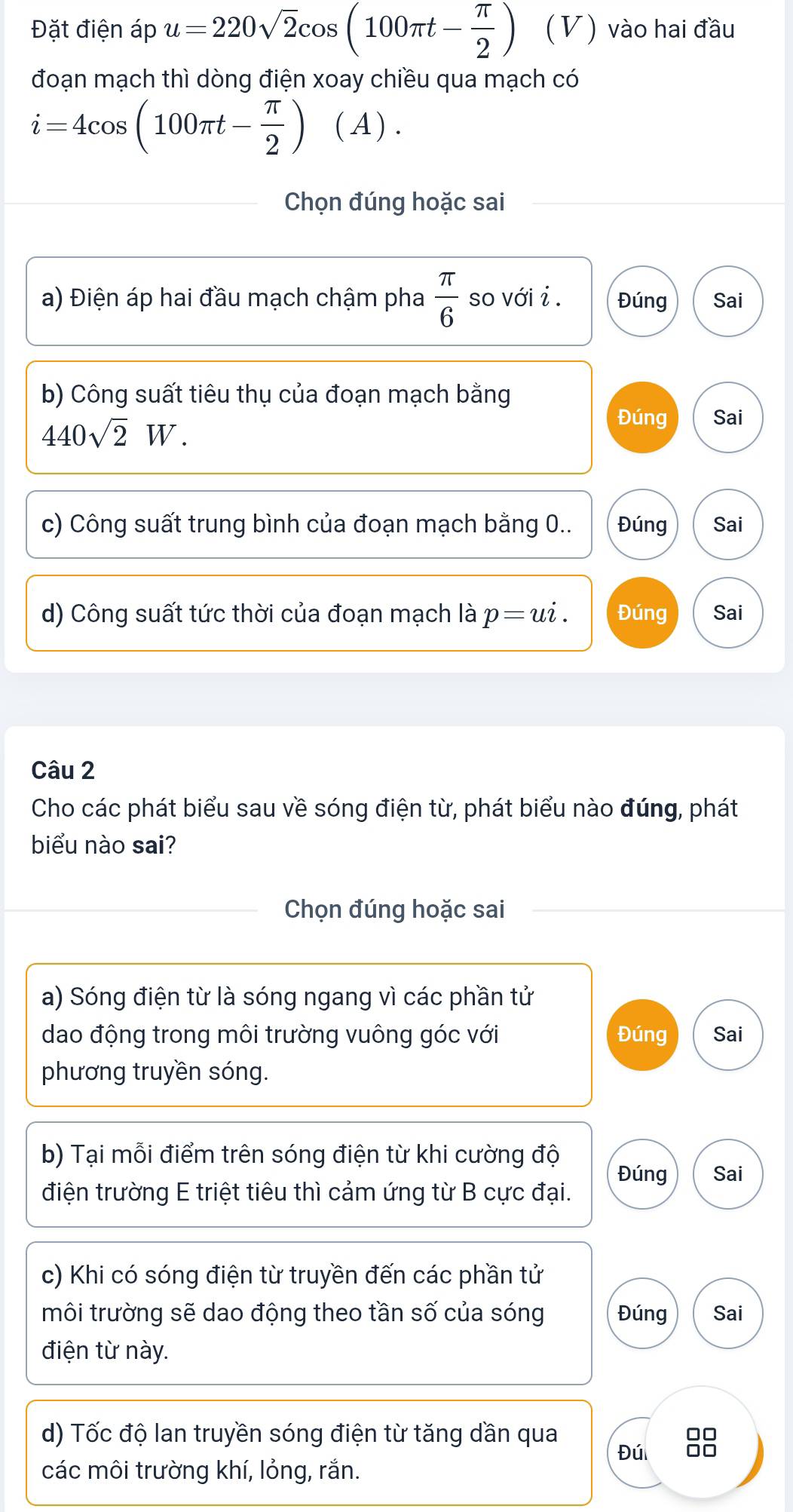 Đặt điện áp u=220sqrt(2)cos (100π t- π /2 ) (V) vào hai đầu 
đoạn mạch thì dòng điện xoay chiều qua mạch có
i=4cos (100π t- π /2 ) ( A ) . 
Chọn đúng hoặc sai 
a) Điện áp hai đầu mạch chậm pha  π /6  so với _2 Đúng Sai 
b) Công suất tiêu thụ của đoạn mạch bằng
440sqrt(2)W. 
Đúng Sai 
c) Công suất trung bình của đoạn mạch bằng 0.. Đúng Sai 
d) Công suất tức thời của đoạn mạch là p=ui. Đúng Sai 
Câu 2 
Cho các phát biểu sau về sóng điện từ, phát biểu nào đúng, phát 
biểu nào sai? 
Chọn đúng hoặc sai 
a) Sóng điện từ là sóng ngang vì các phần tử 
dao động trong môi trường vuông góc với Đúng Sai 
phương truyền sóng. 
b) Tại mỗi điểm trên sóng điện từ khi cường độ 
Đúng Sai 
điện trường E triệt tiêu thì cảm ứng từ B cực đại. 
c) Khi có sóng điện từ truyền đến các phần tử 
môi trường sẽ dao động theo tần số của sóng Đúng Sai 
điện từ này. 
d) Tốc độ lan truyền sóng điện từ tăng dần qua 
00 
Đú □□
các môi trường khí, lỏng, rắn.