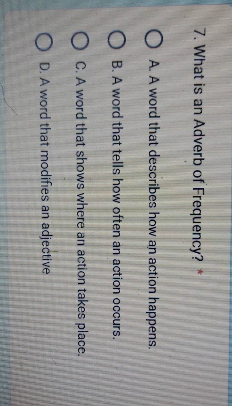 What is an Adverb of Frequency? *
A. A word that describes how an action happens.
B. A word that tells how often an action occurs.
C. A word that shows where an action takes place.
D. A word that modifies an adjective