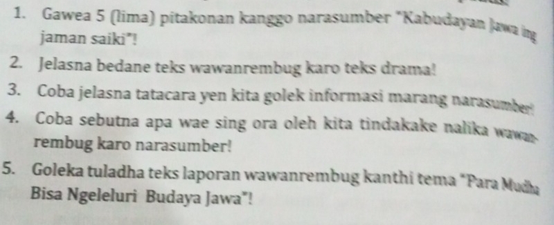 Gawea 5 (lima) pitakonan kanggo narasumber "Kabudayan Jawa ing 
jaman saiki"! 
2. Jelasna bedane teks wawanrembug karo teks drama! 
3. Coba jelasna tatacara yen kita golek informasi marang narasumber 
4. Coba sebutna apa wae sing ora oleh kita tindakake nalika wawa 
rembug karo narasumber! 
5. Goleka tuladha teks laporan wawanrembug kanthi tema “Para Mudha 
Bisa Ngeleluri Budaya Jawa"!