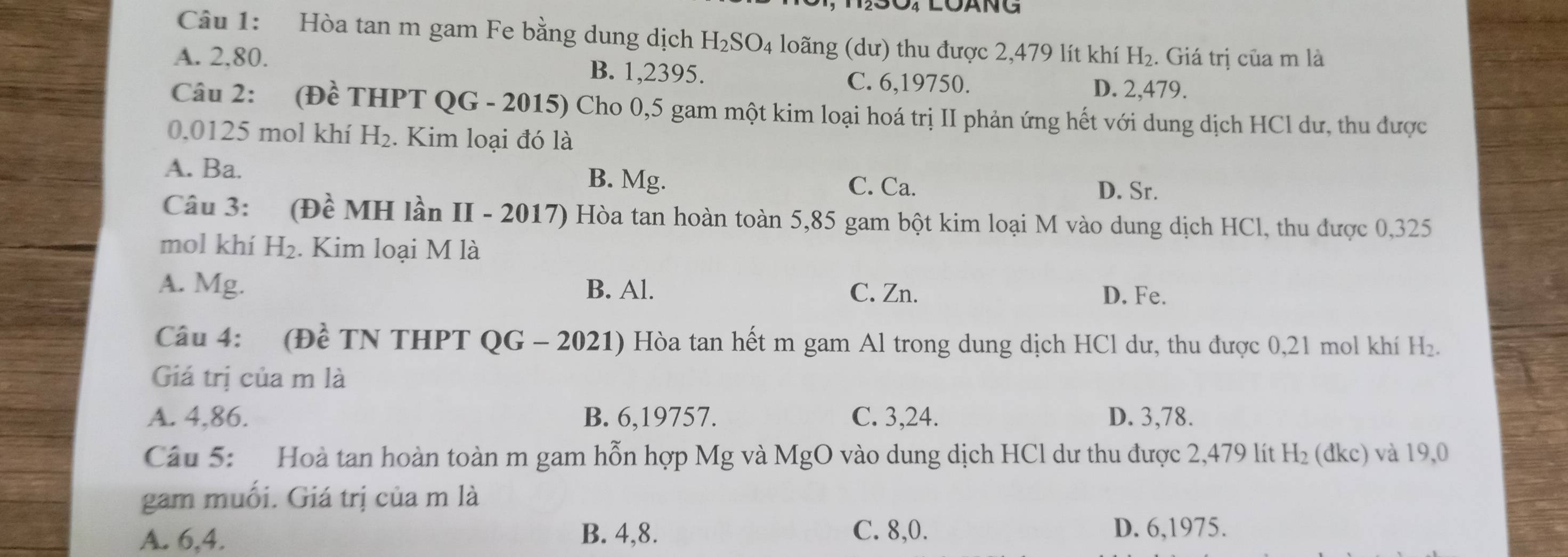 Hòa tan m gam Fe bằng dung dịch H_2SO_4 loãng (dư) thu được 2,479 lít khí H_2. Giá trị của m là
A. 2,80. B. 1,2395.
C. 6, 19750. D. 2,479.
Câu 2: (Đề THPT QG - 2015) Cho 0,5 gam một kim loại hoá trị II phản ứng hết với dung dịch HCl dư, thu được
0.0125 mol khí H_2. Kim loại đó là
A. Ba. B. Mg.
C. Ca. D. Sr.
Câu 3: (Đề MH lần II - 2017) Hòa tan hoàn toàn 5,85 gam bột kim loại M vào dung dịch HCl, thu được 0,325
mol khí H_2. Kim loại M là
A. Mg. B. Al. C. Zn. D. Fe.
Câu 4: (Đề TN THPT QG - 2021) Hòa tan hết m gam Al trong dung dịch HCl dư, thu được 0,21 mol khí H_2. 
Giá trị của m là
A. 4,86. B. 6, 19757. C. 3, 24. D. 3,78.
Câu 5: Hoà tan hoàn toàn m gam hỗn hợp Mg và MgO vào dung dịch HCl dư thu được 2,479 lít H_2 (đkc) và 19,0
gam muối. Giá trị của m là
A. 6, 4. B. 4, 8. C. 8,0. D. 6, 1975.