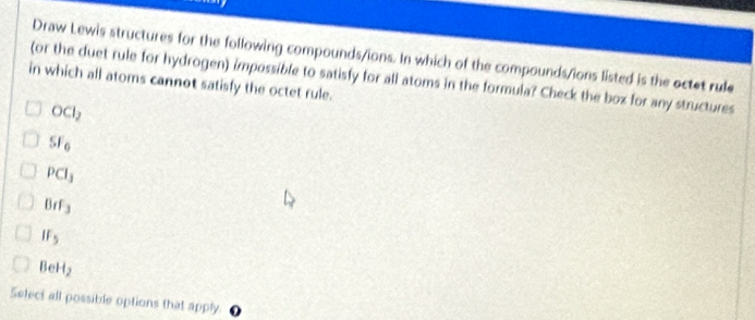 Draw Lewis structures for the following compounds/ions. In which of the compounds/ions listed is the octet rule
in which all atoms cannot satisfy the octet rule. (or the duet rule for hydrogen) impossible to satisfy for all atoms in the formula? Check the box for any structures
OCl_2
SF_6
PCl_3
BrF_3
IF_5
BeH_2
Select all possible options that apply.