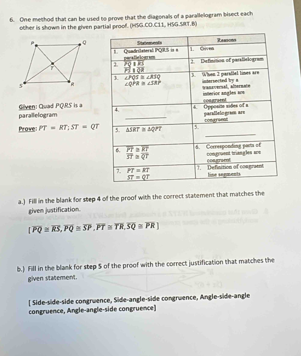 One method that can be used to prove that the diagonals of a parallelogram bisect each
other is shown in the given partial proof. (HSG.CO.C11, HSG.SRT.B)
Given: Quad PQRS is a
parallelogram
Prove: PT=RT;ST=QT
a.) Fill in the blank for step 4 of the proof with the correct statement that matches the
given justification.
[overline PQ≌ overline RS,overline PQ≌ overline SP,overline PT≌ overline TR,overline SQ≌ overline PR]
b.) Fill in the blank for step 5 of the proof with the correct justification that matches the
given statement.
[ Side-side-side congruence, Side-angle-side congruence, Angle-side-angle
congruence, Angle-angle-side congruence]