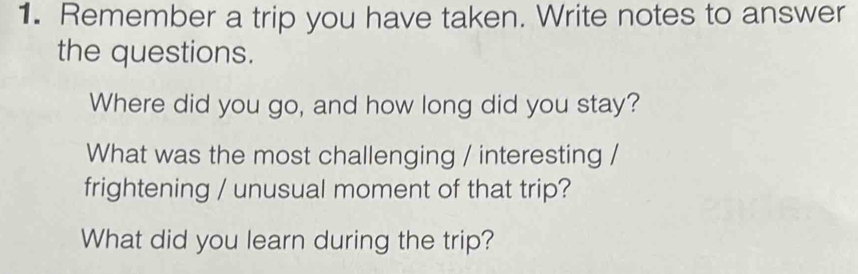 Remember a trip you have taken. Write notes to answer 
the questions. 
Where did you go, and how long did you stay? 
What was the most challenging / interesting / 
frightening / unusual moment of that trip? 
What did you learn during the trip?