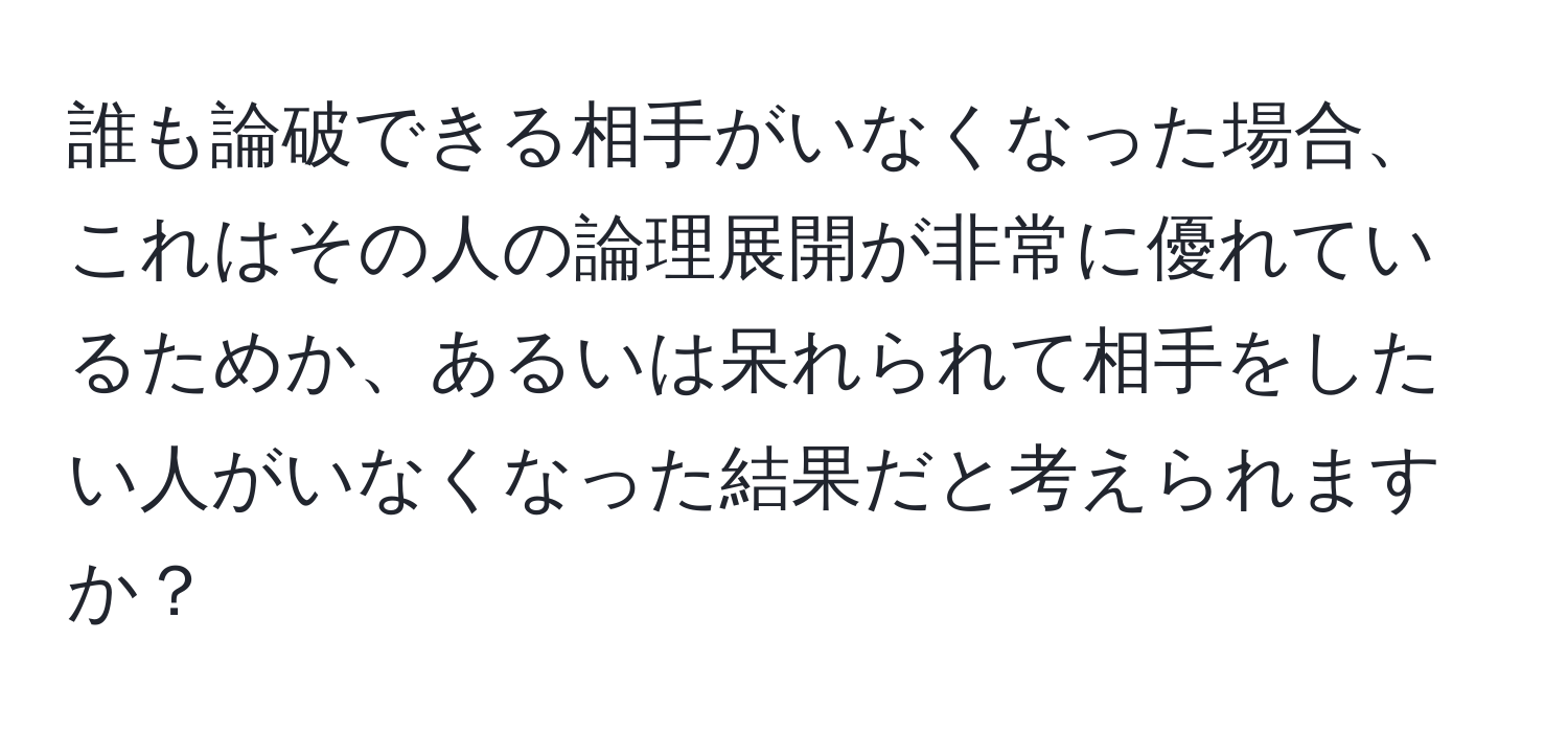 誰も論破できる相手がいなくなった場合、これはその人の論理展開が非常に優れているためか、あるいは呆れられて相手をしたい人がいなくなった結果だと考えられますか？