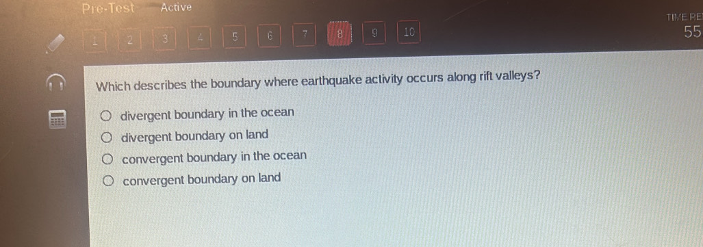 Pre-Test Active
TIVE RE
1 2 3 4 5 6 7 8 9 10
55
Which describes the boundary where earthquake activity occurs along rift valleys?
1 divergent boundary in the ocean
divergent boundary on land
convergent boundary in the ocean
convergent boundary on land