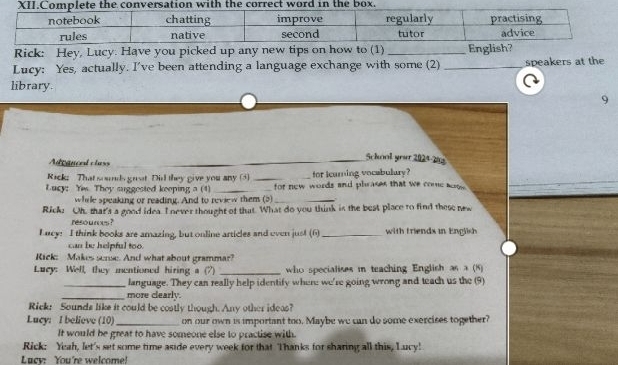 Rick: Hey, Lucy. Have you picked up any new tips on how to (1) _English? 
Lucy: Yes, actually. I've been attending a language exchange with some (2) _speakers at the 
library 
9 
Adegnced class 
_Sckool you 2024-2 
Rack; That soods great Did they give you any (3) _for icarning vocabulary? 
Lucy: Yim They suggested keeping a (4) _for new words and phrases that we come aoow. 
while speaking or reading. And to review them (5)_ 
Rick? Oh, that's a good idea. I never thought of that. What do you think is the best place to find these new 
resources ? 
Lucy: I think books are amazing, but online articles and even jus! (6)_ with friends in Engli 
can be helpful too. 
Rick: Makes sense. And what about grammar? 
Luey: Well, they mentioned hiring a (7) _ who specialises m teaching English as a (8) 
_language. They can really help identify where we're going wrong and teach us the (9) 
_more clearly. 
Rick: Sounds like it could be costly though. Any other ideas? 
Lucy: I believe (10)_ on our own is important too. Maybe we can do some exercises together? 
It would be great to have someone else to practise with 
Rick: Yeah, let's set some time aside every week for that Thanks for sharing all this, Lucy! 
Lucy: You're welcome!