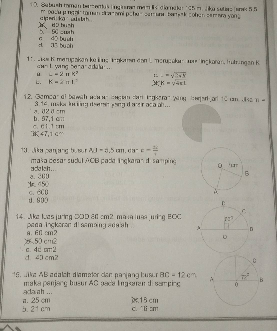 Sebuah taman berbentuk lingkaran memiliki diameter 105 m. Jika setiap jarak 5,5
m pada pinggir taman ditanami pohon cemara, banyak pohon cemara yang
diperlukan adalah...
60 buah
b. 50 buah
c. 40 buah
d. 33 buah
11. Jika K merupakan keliling lingkaran dan L merupakan luas lingkaran, hubungan K
dan L yang benar adalah...
a. L=2π K^2 C. L=sqrt(2π K)
b. K=2π L^2 K=sqrt(4π L)
12. Gambar di bawah adalah bagian dari lingkaran yang berjari-jari 10 cm. Jika π =
3,14, maka keliling daerah yang diarsir adalah...
a. 82,8 cm
b. 67,1 cm
c. 61,1 cm
47,1 cm
13. Jika panjang busur AB=5,5cm , dan π = 22/7 
maka besar sudut AOB pada lingkaran di samping
adalah...
a. 300
450
c. 600
d. 900
14. Jika luas juring COD 80 cm2, maka luas juring BOC
pada lingkaran di samping adalah ...
a. 60 cm2
b. 50 cm2
c. 45 cm2
d. 40 cm2
15. Jika AB adalah diameter dan panjang busur BC=12cm,
maka panjang busur AC pada lingkaran di samping
adalah ...
a. 25 cm ) 18 cm
b. 21 cm d. 16 cm