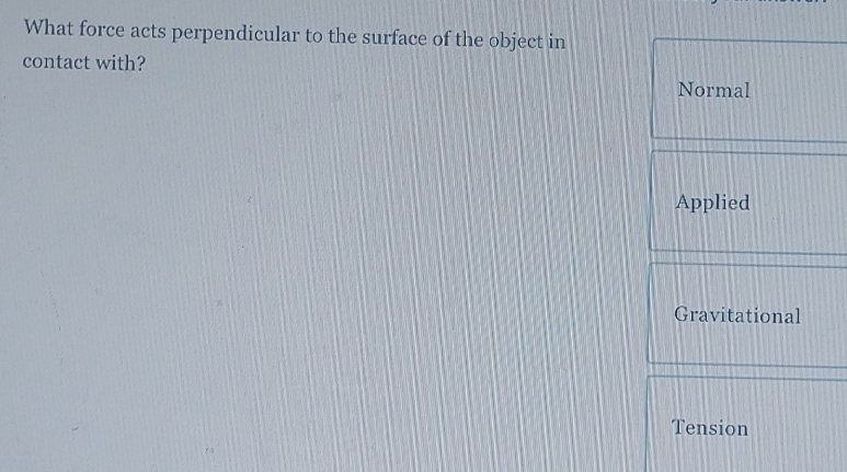 What force acts perpendicular to the surface of the object in 
contact with? 
Normal 
Applied 
Gravitational 
Tension