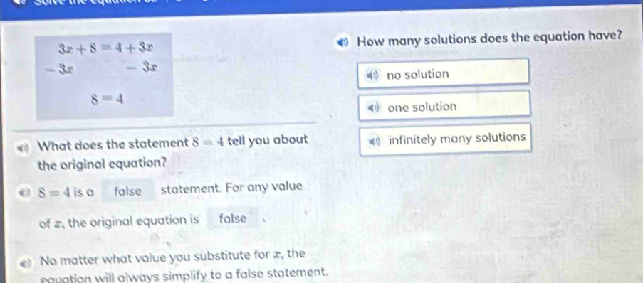 3x+8=4+3x How many solutions does the equation have?
- 3º - 3x
no solution
8=4
one solution
What does the statement 8=4 tell you about infinitely many solutions
the original equation?
8=4 is a false statement. For any value
of x, the original equation is false
No matter what value you substitute for æ, the
equation will always simplify to a false statement.