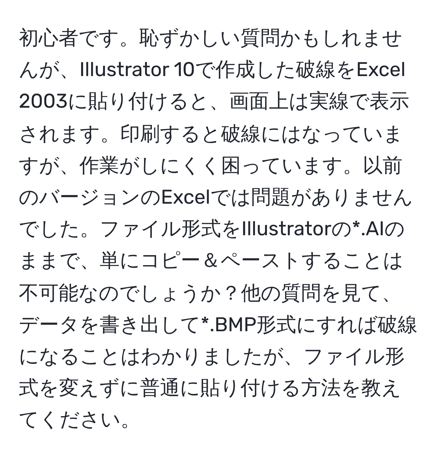 初心者です。恥ずかしい質問かもしれませんが、Illustrator 10で作成した破線をExcel 2003に貼り付けると、画面上は実線で表示されます。印刷すると破線にはなっていますが、作業がしにくく困っています。以前のバージョンのExcelでは問題がありませんでした。ファイル形式をIllustratorの*.AIのままで、単にコピー＆ペーストすることは不可能なのでしょうか？他の質問を見て、データを書き出して*.BMP形式にすれば破線になることはわかりましたが、ファイル形式を変えずに普通に貼り付ける方法を教えてください。