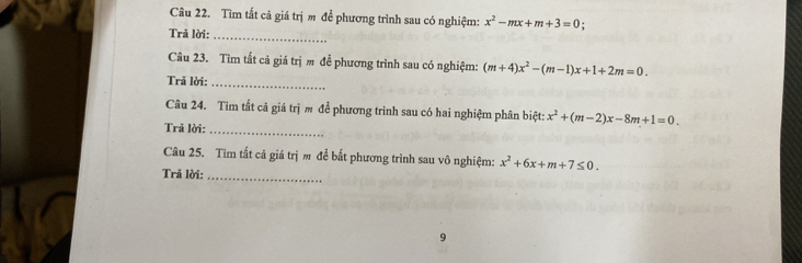 Tìm tắt cả giá trị m đề phương trình sau có nghiệm: x^2-mx+m+3=0
Trã lời:_ 
Câu 23. Tìm tất cả giá trị m đề phương trình sau có nghiệm: (m+4)x^2-(m-1)x+1+2m=0. 
Trã lời:_ 
Câu 24. Tìm tất cả giá trị m để phương trình sau có hai nghiệm phân biệt: x^2+(m-2)x-8m+1=0. 
Trả lời:_ 
Câu 25. Tim tất cả giá trị m để bất phương trình sau vô nghiệm: x^2+6x+m+7≤ 0. 
Trả lời:_ 
9