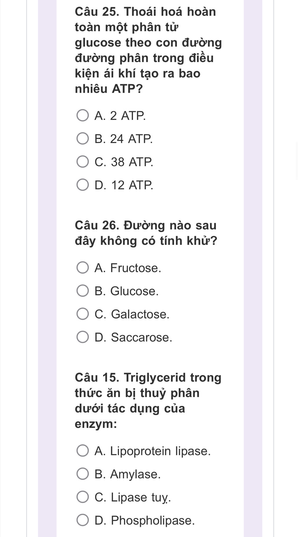 Thoái hoá hoàn
toàn một phân tử
glucose theo con đường
đường phân trong điều
kiện ái khí tạo ra bao
nhiêu ATP?
A. 2 ATP.
B. 24 ATP.
C. 38 ATP.
D. 12 ATP.
Câu 26. Đường nào sau
đây không có tính khử?
A. Fructose.
B. Glucose.
C. Galactose.
D. Saccarose.
Câu 15. Triglycerid trong
thức ăn bị thuỷ phân
dưới tác dụng của
enzym:
A. Lipoprotein lipase.
B. Amylase.
C. Lipase tuy.
D. Phospholipase.