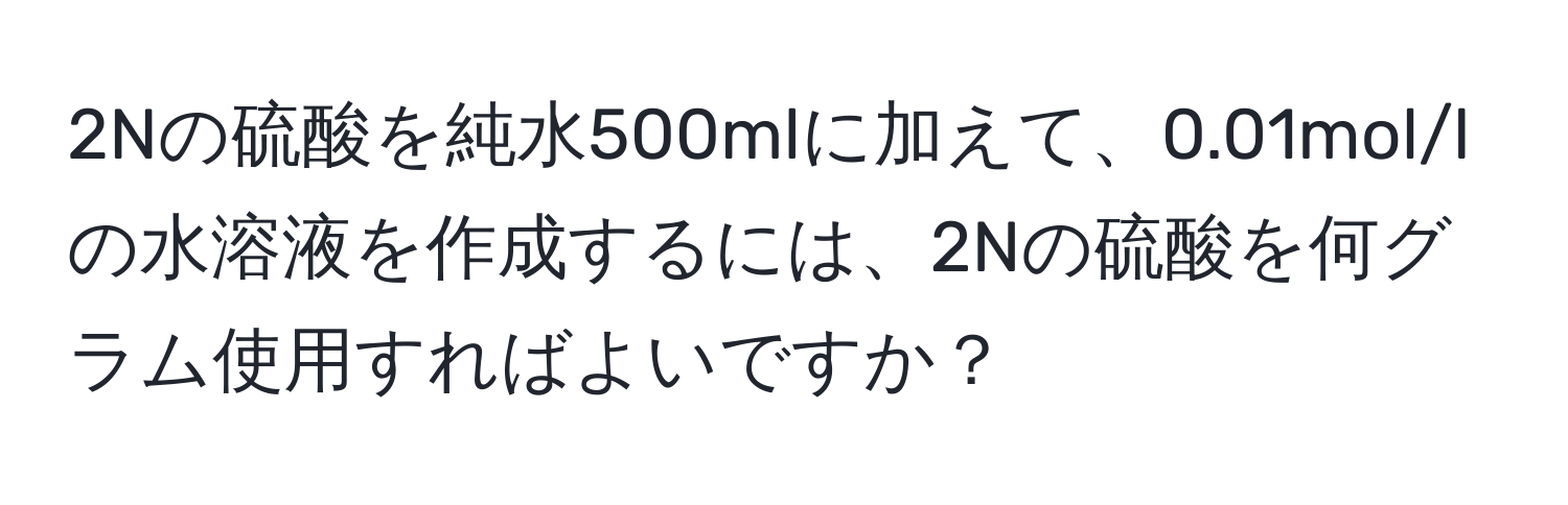 2Nの硫酸を純水500mlに加えて、0.01mol/lの水溶液を作成するには、2Nの硫酸を何グラム使用すればよいですか？