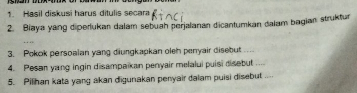 Hasil diskusi harus ditulis secara 
2. Biaya yang diperlukan dalam sebuah perjalanan dicantumkan dalam bagian struktur 
_ 
3. Pokok persoalan yang diungkapkan oleh penyair disebut … 
4. Pesan yang ingin disampaikan penyair melalui puisi disebut .... 
5. Pilihan kata yang akan digunakan penyair dalam puisi disebut ....