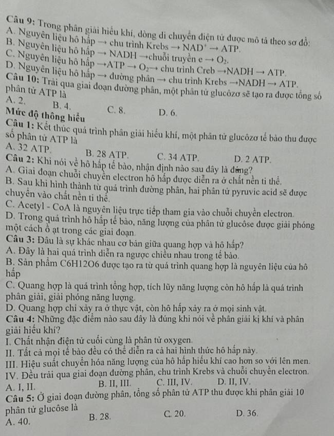 Trong phân giải hiểu khí, dòng di chuyển điện tử được mô tả theo sơ đồ:
A. Nguyên liệu hô hấp → chu trình K Xrebsto NAD^+to ATP.
B. Nguyên liệu hô hất pto NADHto +chuỗi truyền en eto O_2.
C. Nguyên liệu hô h_3^(2pto ATPto O_2) to chu trinh Creb →N ADHto ATP
D. Nguyên liệu hô háp → đường phân → chu trình Krebs - to NADHto ATP.
Câu 10: Trải qua giai đoạn đường phân, một phân tử glucôzơ sẽ tạo ra được tổng số
phân tử ATP là
A. 2. B. 4. C. 8. D. 6.
Mức độ thông hiểu
Câu 1: Kết thúc quá trình phân giải hiểu khí, một phân tử glucôzơ tế bảo thu được
số phân tử ATP là
A. 32 ATP. B. 28 ATP. C. 34 ATP. D. 2 ATP.
Câu 2: Khi nói về hô hấp tế bào, nhận định nào sau dây là đứng?
A. Giai đoạn chuỗi chuyền electron hô hấp được diễn ra ở chất nền ti thể.
B. Sau khi hình thành từ quá trình đường phân, hai phân tử pyruvic acid sẽ được
chuyền vào chất nền ti thể.
C. Acetyl - CoA là nguyên liệu trực tiếp tham gia vào chuỗi chuyển electron.
D. Trong quả trình hỗ hấp tế bảo, năng lượng của phân tử glucôse được giải phóng
một cách ổ ạt trong các giai đoạn.
Câu 3: Đâu là sự khác nhau cơ bản giữa quang hợp và hồ hấp?
A. Đây là hai quá trình diễn ra ngược chiều nhau trong tế bảo.
B. Sản phẩm C6H12O6 được tạo ra từ quá trình quang hợp là nguyên liệu của hô
hắp
C. Quang hợp là quá trình tổng hợp, tích lũy năng lượng còn hô hấp là quá trình
phân giải, giải phóng năng lượng.
D. Quang hợp chỉ xảy ra ở thực vật, còn hô hấp xảy ra ở mọi sinh vật.
Câu 4: Những đặc điểm nào sau dây là đúng khi nói về phân giải kị khí và phân
giải hiểu khí?
I. Chất nhận điện tử cuối cùng là phân tử oxygen.
II. Tất cả mọi tế bào đều có thể diễn ra cả hai hình thức hô hấp này.
III. Hiệu suất chuyển hóa năng lượng của hô hấp hiểu khí cao hơn so với lên men.
IV. Đều trải qua giai đoạn đường phân, chu trình Krebs và chuỗi chuyền electron.
A. I, II. B. II, III. C. III, IV. D. II, IV.
Câu 5: Ở giai đoạn đường phân, tổng số phân tử ATP thu được khi phân giải 10
phân tử glucôse là
A. 40. B. 28. C. 20. D. 36.