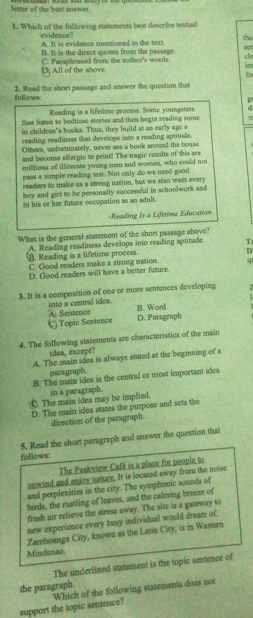 letter of the best answer.
1. Which of the following statements best describe textual
evidence?
A. It is evidence mentioned in the text. tha
ser
B. It is the direct quotes from the passage.
C. Paraphrased from the author's words. cle
im
D All of the above.
fo
2. Read the short passage and answer the question that
follows: ge
Reading is a lifetime process. Some youngsters d
first listen to bedtime stories and then begin reading some
π
in children’s books. Thus, they build at an early age a
reading readiness that develops into a reading aptitude.
Others, unfortunately, never see a book around the house
and become allergic to print! The tragic results of this are
millions of illiterate young men and women, who could not
pass a simple reading test. Not only do we need good
readers to make us a strong nation, but we also want every
boy and girl to be personally successful in schoolwork and
in his or her future occupation as an adult.
-Reading Is a Lifetime Education
What is the general statement of the short passage above?
A. Reading readiness develops into reading aptitude.
T
B. Reading is a lifetime process.
D
C. Good readers make a strong nation.
q
D. Good readers will have a better future.
3. It is a composition of one or more sentences developing
7
into a central idea.
A Sentence B. Word
C) Topic Sentence D. Paragraph
4. The following statements are characteristics of the main
idea, except?
A. The main idea is always stated at the beginning of a
paragraph.
B. The main idea is the central or most important idea
in a paragraph.
C. The main idea may be implied.
D. The main idea states the purpose and sets the
direction of the paragraph.
5. Read the short paragraph and answer the question that
follows:
The Peakview Café is a place for people to
unwind and enjoy nature. It is located away from the noise
and perplexities in the city. The symphonic sounds of
birds, the rustling of leaves, and the calming breeze of
fresh air relieve the stress away. The site is a gateway to
new experience every busy individual would dream of.
Zamboanga City, known as the Latin City, is in Western
Mindanao.
The underlined statement is the topic sentence of
the paragraph.
Which of the following statements does not
support the topic sentence?