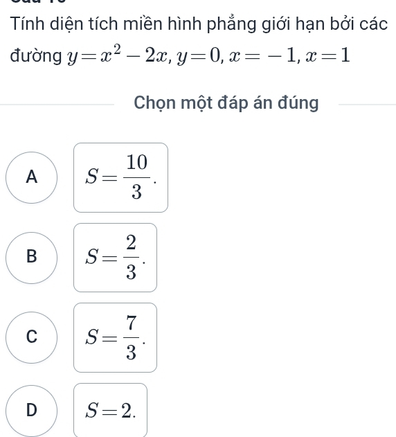 Tính diện tích miền hình phẳng giới hạn bởi các
đường y=x^2-2x, y=0, x=-1, x=1
Chọn một đáp án đúng
A S= 10/3 .
B S= 2/3 .
C S= 7/3 .
D S=2.