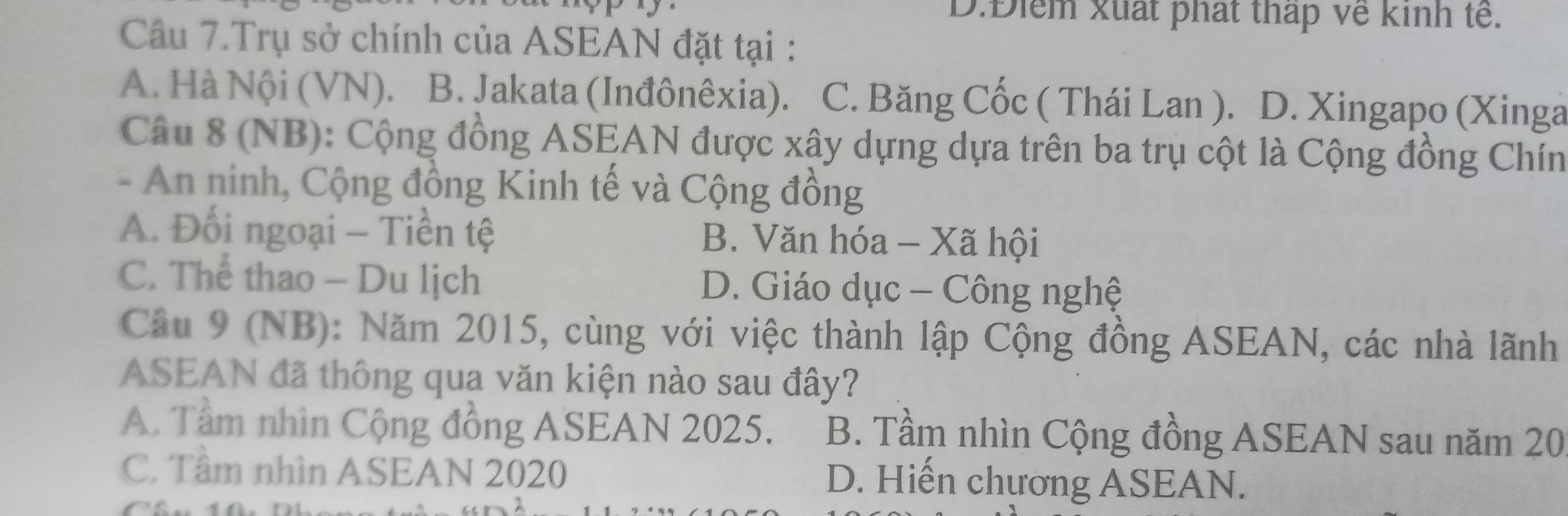 D.Điểm xuất phát thấp về kinh tế.
Câu 7.Trụ sở chính của ASEAN đặt tại :
A. Hà Nội (VN). B. Jakata (Inđônêxia). C. Băng Cốc ( Thái Lan ). D. Xingapo (Xinga
Câu 8 (NB): Cộng đồng ASEAN được xây dựng dựa trên ba trụ cột là Cộng đồng Chín
- An ninh, Cộng đồng Kinh tế và Cộng đồng
A. Đối ngoại - Tiền tệ B. Văn hóa - Xã hội
C. Thể thao - Du lịch D. Giáo dục - Công nghệ
Câu 9 (NB): Năm 2015, cùng với việc thành lập Cộng đồng ASEAN, các nhà lãnh
ASEAN đã thông qua văn kiện nào sau đây?
A. Tâm nhìn Cộng đồng ASEAN 2025. B. Tầm nhìn Cộng đồng ASEAN sau năm 20
C. Tầm nhìn ASEAN 2020 D. Hiến chương ASEAN.