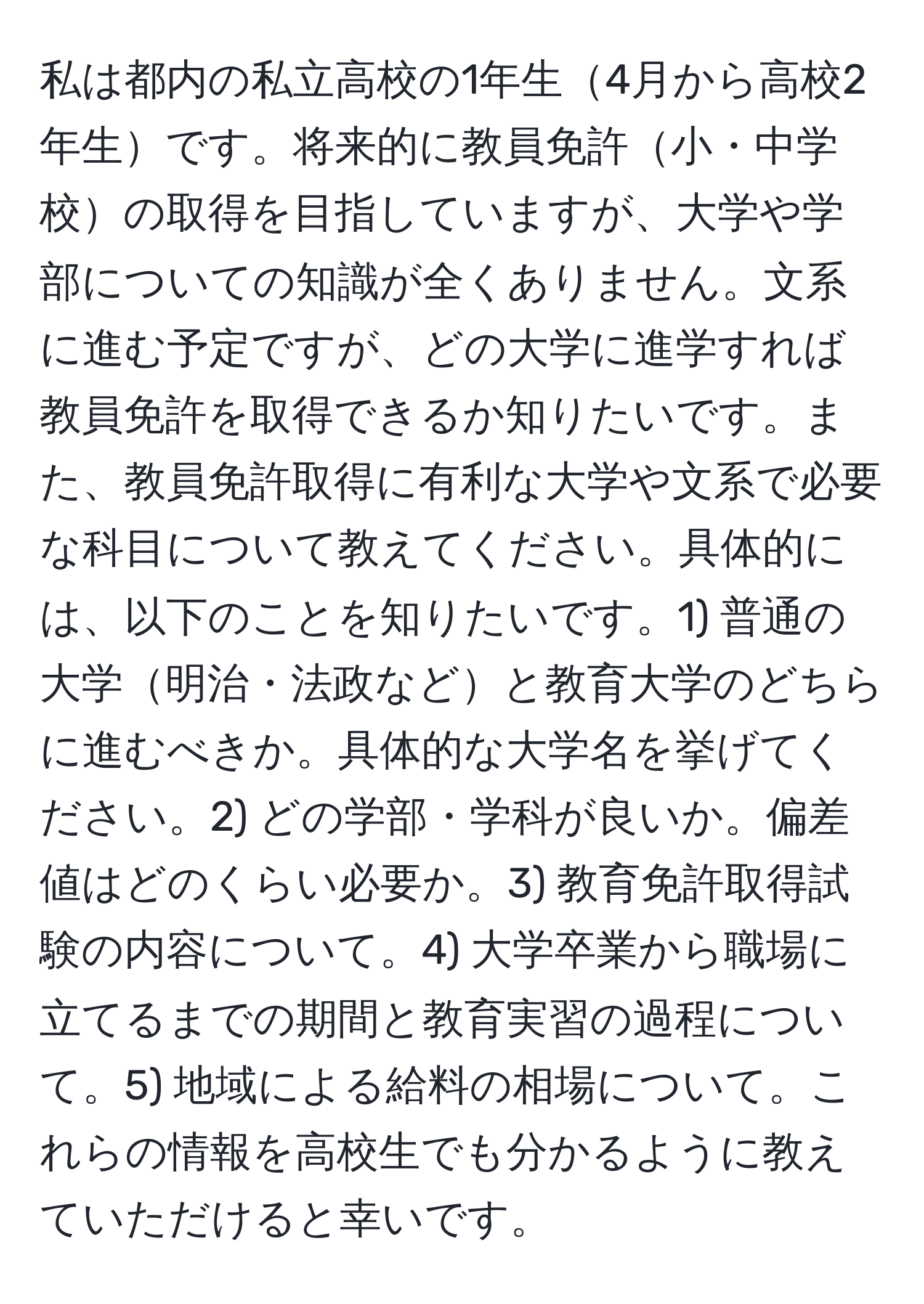 私は都内の私立高校の1年生4月から高校2年生です。将来的に教員免許小・中学校の取得を目指していますが、大学や学部についての知識が全くありません。文系に進む予定ですが、どの大学に進学すれば教員免許を取得できるか知りたいです。また、教員免許取得に有利な大学や文系で必要な科目について教えてください。具体的には、以下のことを知りたいです。1) 普通の大学明治・法政などと教育大学のどちらに進むべきか。具体的な大学名を挙げてください。2) どの学部・学科が良いか。偏差値はどのくらい必要か。3) 教育免許取得試験の内容について。4) 大学卒業から職場に立てるまでの期間と教育実習の過程について。5) 地域による給料の相場について。これらの情報を高校生でも分かるように教えていただけると幸いです。