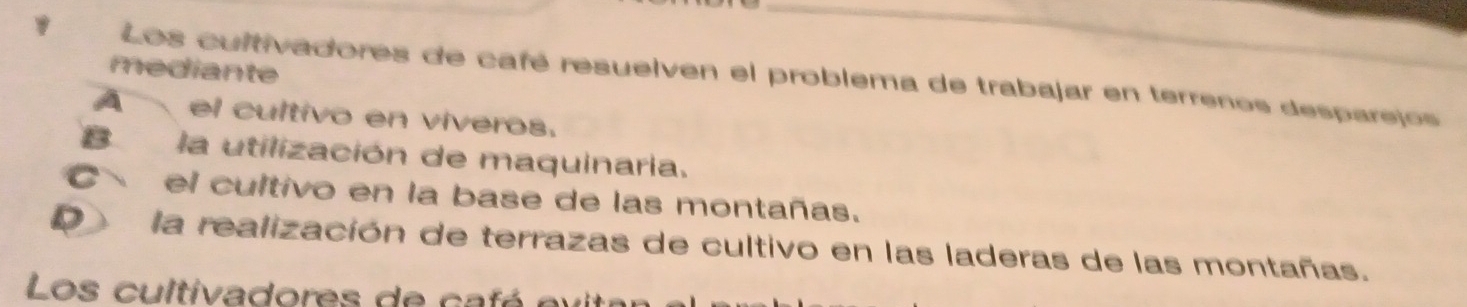 mediante
Los cultivadores de café resuelven el problema de trabajar en terrenos desparejos
A el cultivo en viveros.
B la utilización de maquinaria.
Cel cultivo en la base de las montañas.
D la realización de terrazas de cultivo en las laderas de las montañas.
Los cultivadores de ca fé ev itr