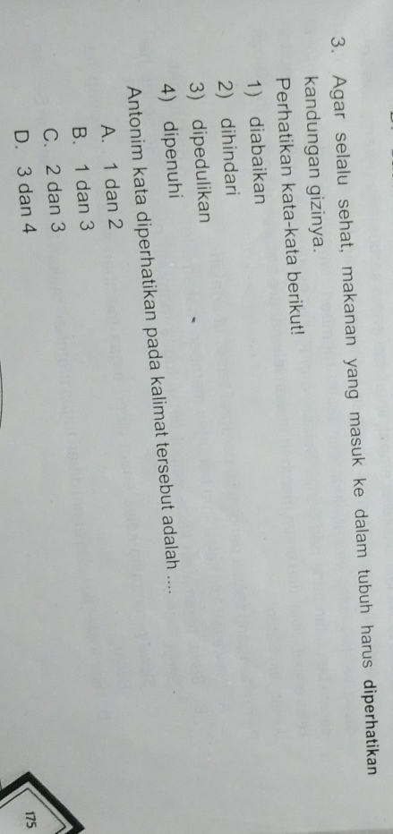 Agar selalu sehat, makanan yang masuk ke dalam tubuh harus diperhatikan
kandungan gizinya.
Perhatikan kata-kata berikut!
1) diabaikan
2) dihindari
3) dipedulikan
4) dipenuhi
Antonim kata diperhatikan pada kalimat tersebut adalah ....
A. 1 dan 2
B. 1 dan 3
C. 2 dan 3
D. 3 dan 4
175